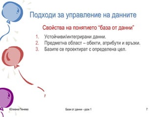 Подходи за управление на данните
Свойства на понятието “база от данни”
1. Устойчиви/интегрирани данни.
2. Предметна област – обекти, атрибути и връзки.
3. Базите се проектират с определена цел.
Юлиана Пенева Бази от данни - урок 1 7
 