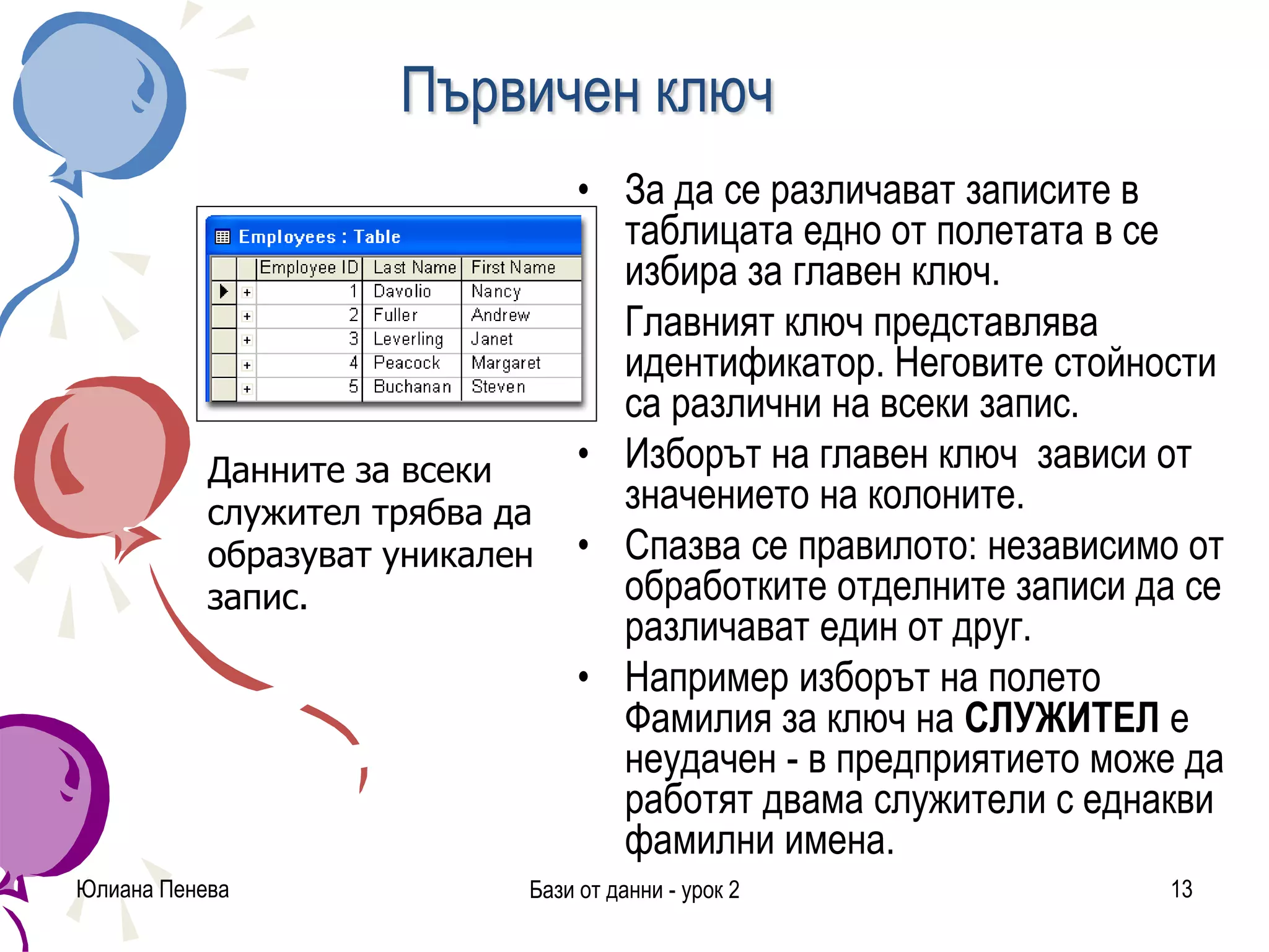 Първичен ключ
• За да се различават записите в
таблицата едно от полетата в се
избира за главен ключ.
• Главният ключ представлява
идентификатор. Неговите стойности
са различни на всеки запис.
• Изборът на главен ключ зависи от
значението на колоните.
• Спазва се правилото: независимо от
обработките отделните записи да се
различават един от друг.
• Например изборът на полето
Фамилия за ключ на СЛУЖИТЕЛ e
неудачен - в предприятието може да
работят двама служители с еднакви
фамилни имена.
Юлиана Пенева Бази от данни - урок 2 13
Данните за всеки
служител трябва да
образуват уникален
запис.
 