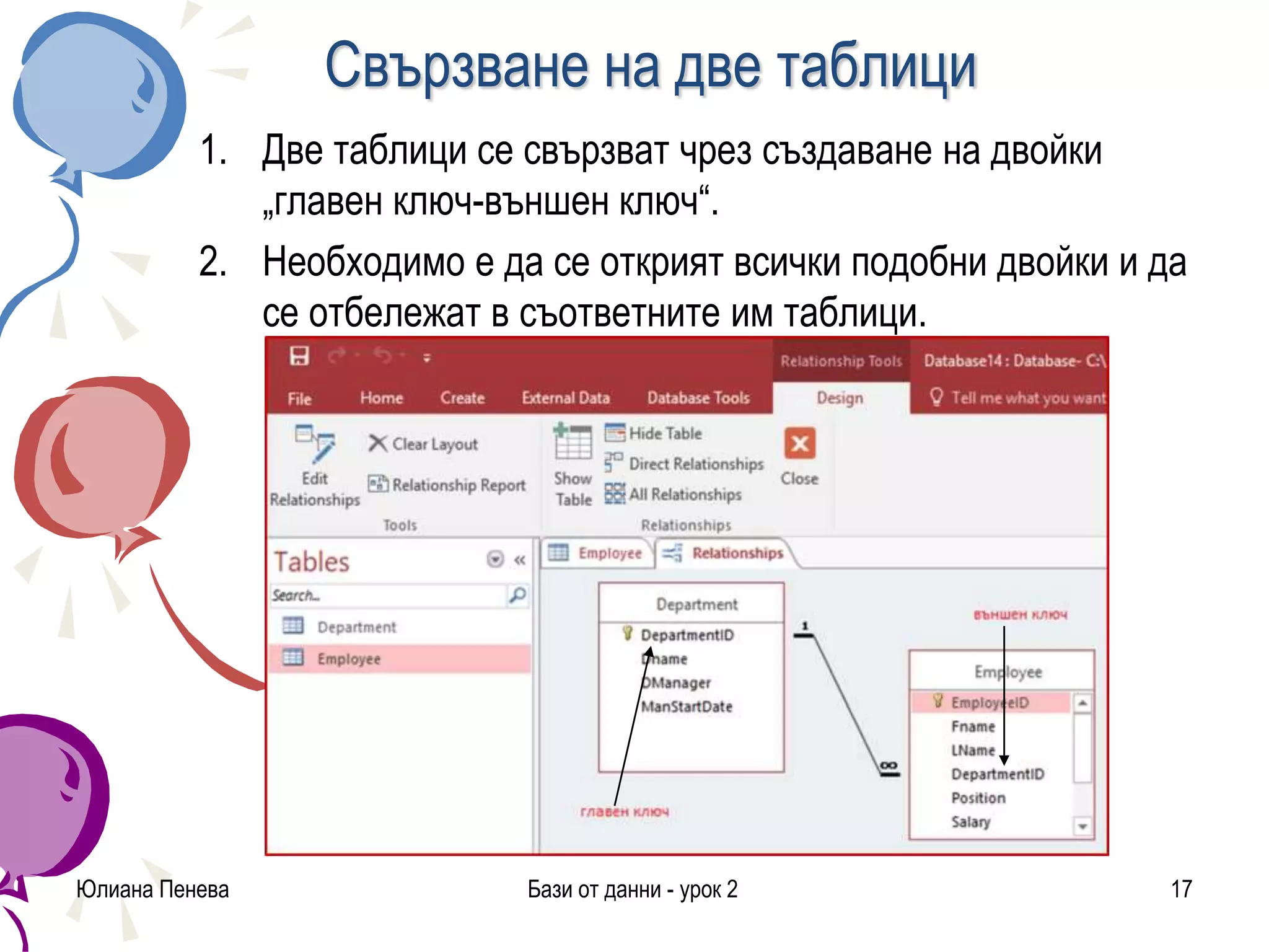 Свързване на две таблици
1. Две таблици се свързват чрез създаване на двойки
„главен ключ-външен ключ“.
2. Необходимо е да се открият всички подобни двойки и да
се отбележат в съответните им таблици.
Юлиана Пенева Бази от данни - урок 2 17
 