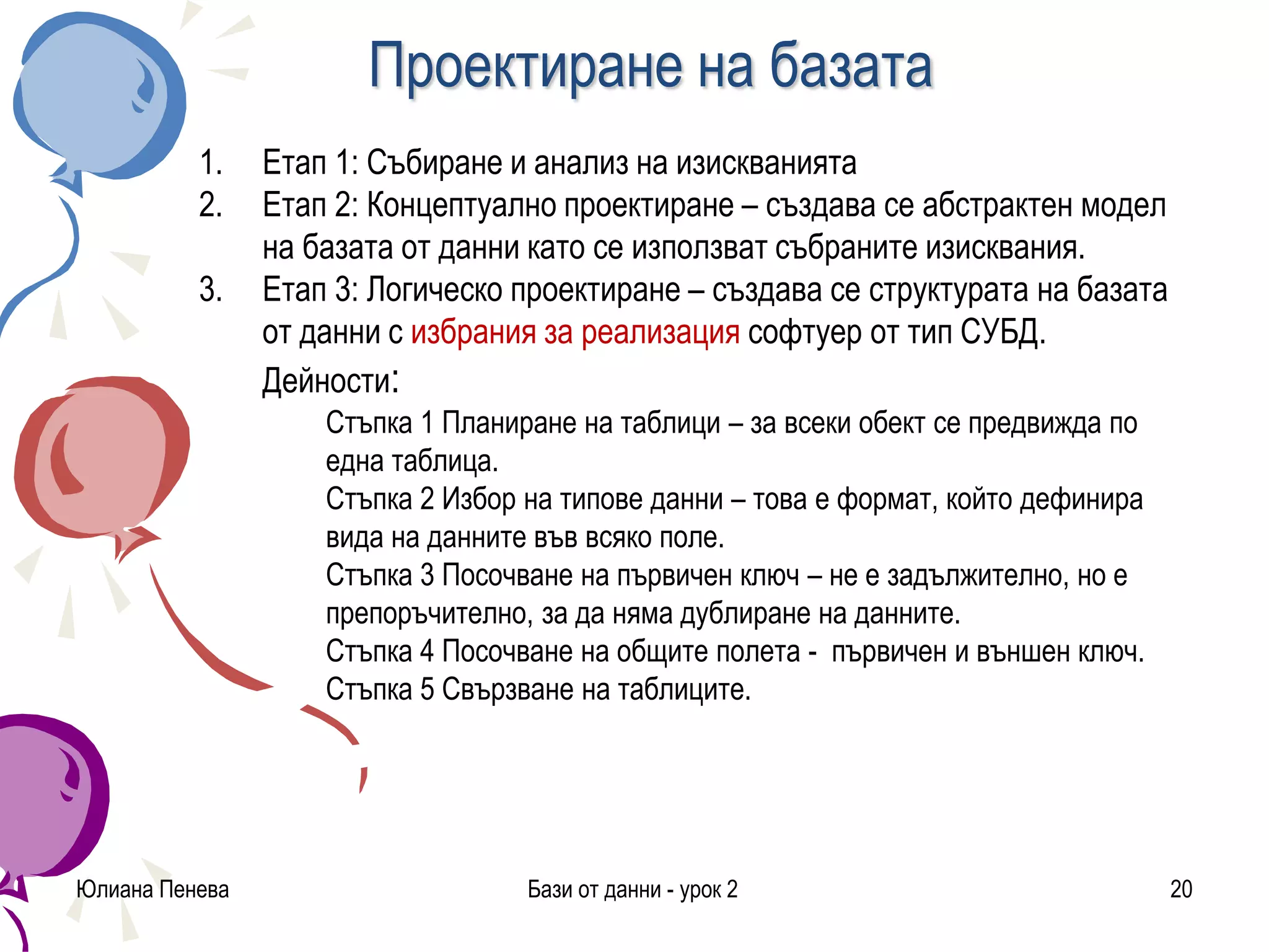 Проектиране на базата
Юлиана Пенева Бази от данни - урок 2 20
1. Етап 1: Събиране и анализ на изискванията
2. Етап 2: Концептуално проектиране – създава се абстрактен модел
на базата от данни като се използват събраните изисквания.
3. Етап 3: Логическо проектиране – създава се структурата на базата
от данни с избрания за реализация софтуер от тип СУБД.
Дейности:
Стъпка 1 Планиране на таблици – за всеки обект се предвижда по
една таблица.
Стъпка 2 Избор на типове данни – това е формат, който дефинира
вида на данните във всяко поле.
Стъпка 3 Посочване на първичен ключ – не е задължително, но е
препоръчително, за да няма дублиране на данните.
Стъпка 4 Посочване на общите полета - първичен и външен ключ.
Стъпка 5 Свързване на таблиците.
 