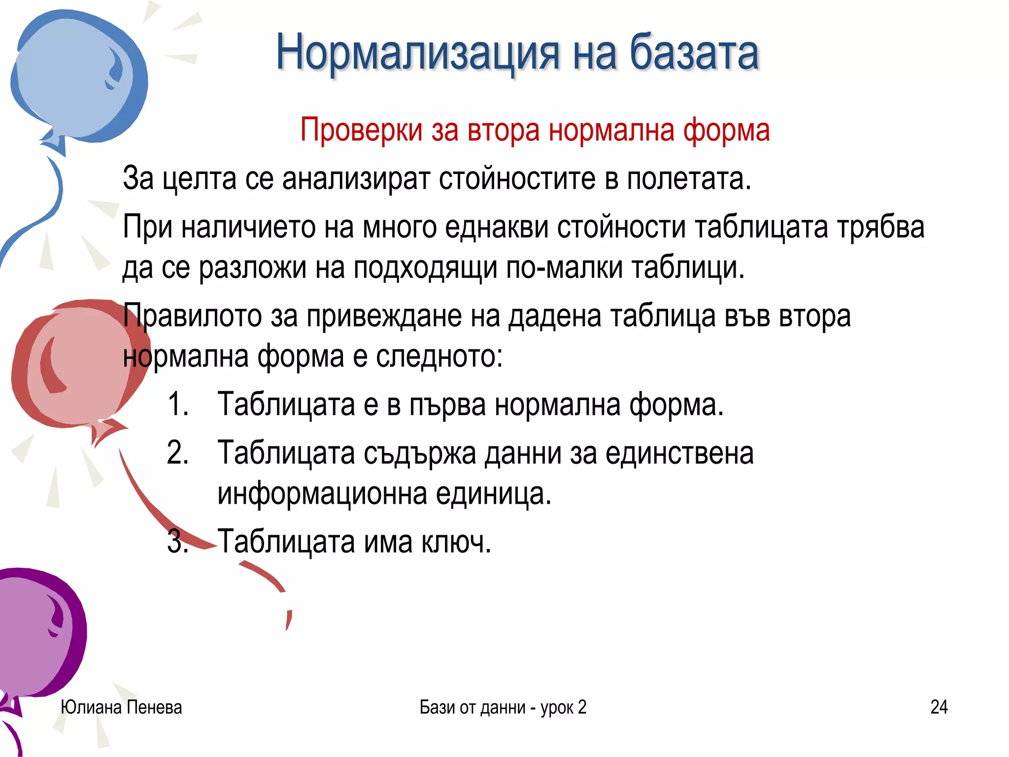 Нормализация на базата
Проверки за втора нормална форма
За целта се анализират стойностите в полетата.
При наличието на много еднакви стойности таблицата трябва
да се разложи на подходящи по-малки таблици.
Правилото за привеждане на дадена таблица във втора
нормална форма е следното:
1. Таблицата е в първа нормална форма.
2. Таблицата съдържа данни за единствена
информационна единица.
3. Таблицата има ключ.
Юлиана Пенева Бази от данни - урок 2 24
 
