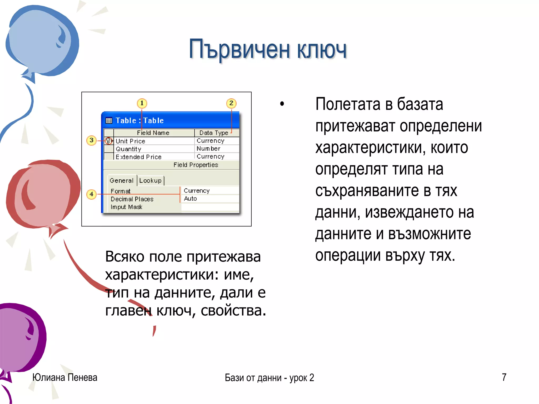 Първичен ключ
• Полетата в базата
притежават определени
характеристики, които
определят типа на
съхраняваните в тях
данни, извеждането на
данните и възможните
операции върху тях.
Юлиана Пенева Бази от данни - урок 2 7
Всяко поле притежава
характеристики: име,
тип на данните, дали е
главен ключ, свойства.
 