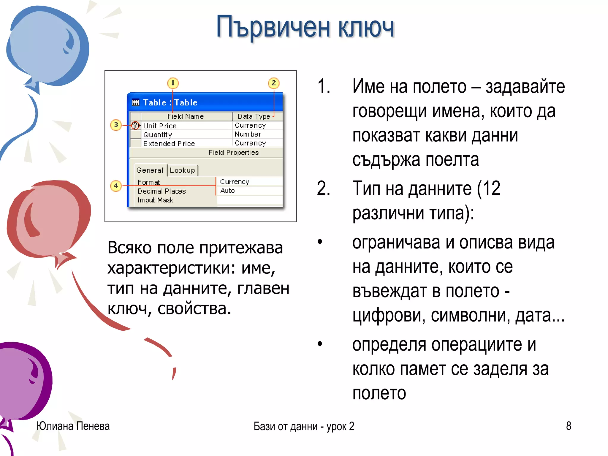 Първичен ключ
1. Име на полето – задавайте
говорещи имена, които да
показват какви данни
съдържа поелта
2. Тип на данните (12
различни типа):
• ограничава и описва вида
на данните, които се
въвеждат в полето -
цифрови, символни, дата...
• определя операциите и
колко памет се заделя за
полето
Юлиана Пенева Бази от данни - урок 2 8
Всяко поле притежава
характеристики: име,
тип на данните, главен
ключ, свойства.
 