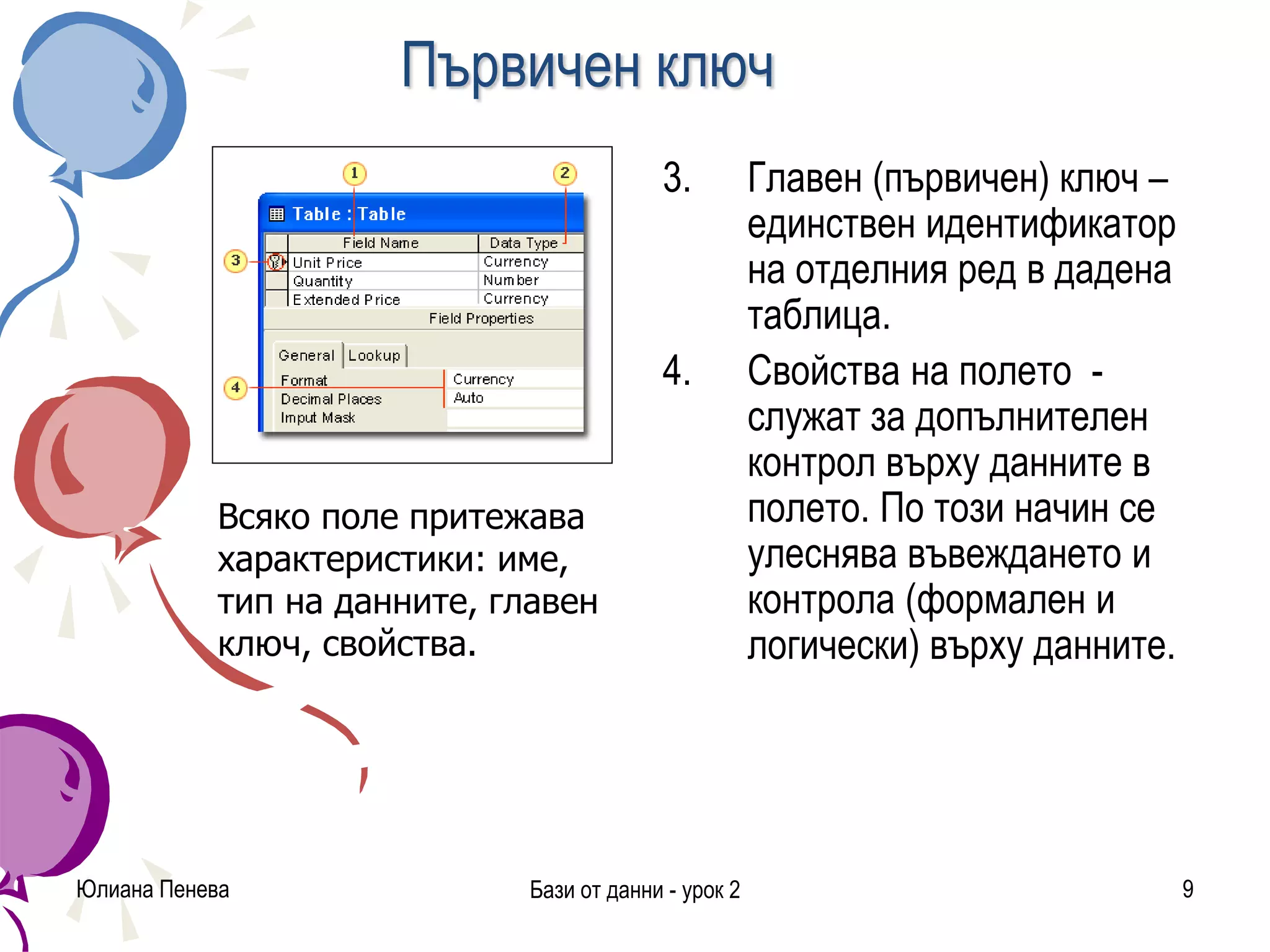 Първичен ключ
3. Главен (първичен) ключ –
единствен идентификатор
на отделния ред в дадена
таблица.
4. Свойства на полето -
служат за допълнителен
контрол върху данните в
полето. По този начин се
улеснява въвеждането и
контрола (формален и
логически) върху данните.
Юлиана Пенева Бази от данни - урок 2 9
Всяко поле притежава
характеристики: име,
тип на данните, главен
ключ, свойства.
 