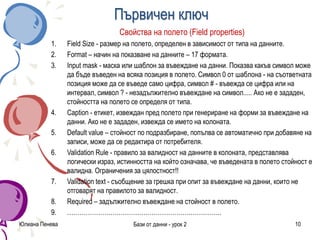Първичен ключ
Свойства на полето (Field properties)
1. Field Size - размер на полето, определен в зависимост от типа на данните.
2. Format – начин на показване на данните – 17 формата.
3. Input mask - маска или шаблон за въвеждане на данни. Показва какъв символ може
да бъде въведен на всяка позиция в полето. Символ 0 от шаблона - на съответната
позиция може да се въведе само цифра, символ # - въвежда се цифра или на
интервал, символ ? - незадължително въвеждане на символ..... Ако не е зададен,
стойността на полето се определя от типа.
4. Caption - етикет, извеждан пред полето при генериране на форми за въвеждане на
данни. Ако не е зададен, извежда се името на колоната.
5. Default value – стойност по подразбиране, попълва се автоматично при добавяне на
записи, може да се редактира от потребителя.
6. Validation Rule - правило за валидност на данните в колоната, представлява
логически израз, истинността на който означава, че въведената в полето стойност е
валидна. Ограничения за цялостност!!
7. Validation text - съобщение за грешка при опит за въвеждане на данни, които не
отговарят на правилото за валидност.
8. Required – задължително въвеждане на стойност в полето.
9. …………………………………………………………………
Юлиана Пенева Бази от данни - урок 2 10
 