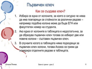 Първичен ключ
Как се създава ключ?
1. Избира се една от колоните, за която е сигурно че няма
да има повтарящи се стойности за различни редове –
например подобна колона може да бъде ЕГН или
факултетен номер на студента.
2. Ако една от колоните в таблицата е недостатъчна, за
да образува първичен ключ тогава се избират две или
повече колони – съставен първичен ключ.
3. В случаите когато в таблицата няма подходящи за
първичен ключ колони, тогава Access се грижи да
номерира отделните редове в таблицата.
Юлиана Пенева Бази от данни - урок 2 11
 