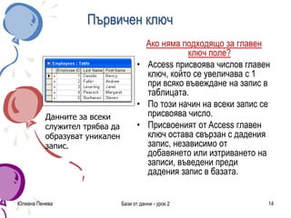 Първичен ключ
Ако няма подходящо за главен
ключ поле?
• Access присвоява числов главен
ключ, който се увеличава с 1
при всяко въвеждане на запис в
таблицата.
• По този начин на всеки запис се
присвоява число.
• Присвоеният от Access главен
ключ остава свързан с дадения
запис, независимо от
добавянето или изтриването на
записи, въведени преди
дадения запис в базата.
Юлиана Пенева Бази от данни - урок 2 14
Данните за всеки
служител трябва да
образуват уникален
запис.
 