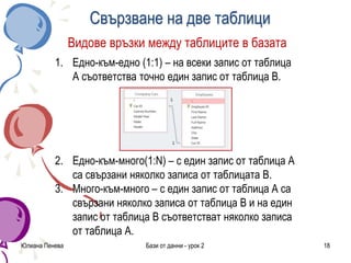 Свързване на две таблици
Юлиана Пенева Бази от данни - урок 2 18
Видове връзки между таблиците в базата
1. Едно-към-едно (1:1) – на всеки запис от таблица
А съответства точно един запис от таблица В.
2. Едно-към-много(1:N) – с един запис от таблица А
са свързани няколко записа от таблицата В.
3. Много-към-много – с един запис от таблица А са
свързани няколко записа от таблица В и на един
запис от таблица В съответстват няколко записа
от таблица А.
 