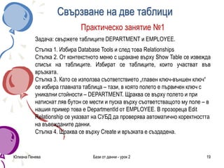 Свързване на две таблици
Юлиана Пенева Бази от данни - урок 2 19
Практическо занятие №1
Задача: свържете таблиците DEPARTMENT и EMPLOYEE.
Стъпка 1. Избира Database Tools и след това Relationships
Стъпка 2. От контекстното меню с щракане върху Show Table се извежда
списък на таблиците. Избират се таблиците, които участват във
връзката.
Стъпка 3. Като се използва съответствието „главен ключ-външен ключ“
се избира главната таблица – тази, в която полето е първичен ключ с
уникални стойности – DEPARTMENT. Щраква се върху полето и при
натиснат ляв бутон се мести и пуска върху съответстващото му поле – в
нашия пример това е DepartmentId от EMPLOYEE. В прозореца Edit
Relationship се указват на СУБД да проверява автоматично коректността
на въвежданите данни.
Стъпка 4. Щраква се върху Create и връзката е създадена.
 