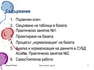 Съдържание
1. Първичен ключ
2. Свързване на таблици в базата.
Практическо занятие №1.
3. Проектиране на базата.
4. Процесът „нормализация“ на базата.
5. Анализ и нормализация на данните в СУБД
Access. Практическо занятие №2.
6. Самостоятелна работа
Юлиана Пенева Бази от данни - урок 2 2
 