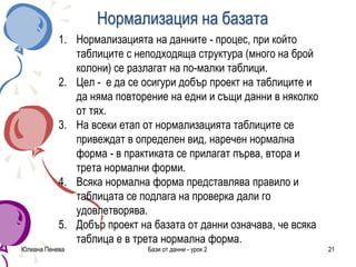 Нормализация на базата
Юлиана Пенева Бази от данни - урок 2 21
1. Нормализацията на данните - процес, при който
таблиците с неподходяща структура (много на брой
колони) се разлагат на по-малки таблици.
2. Цел - е да се осигури добър проект на таблиците и
да няма повторение на едни и същи данни в няколко
от тях.
3. На всеки етап от нормализацията таблиците се
привеждат в определен вид, наречен нормална
форма - в практиката се прилагат първа, втора и
трета нормални форми.
4. Всяка нормална форма представлява правило и
таблицата се подлага на проверка дали го
удовлетворява.
5. Добър проект на базата от данни означава, че всяка
таблица е в трета нормална форма.
 