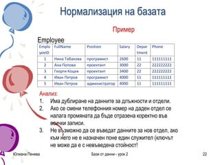 Нормализация на базата
Пример
Еmployee
Юлиана Пенева Бази от данни - урок 2 22
Emplo
yeeID
FullName Position Salary Depar
tment
Phone
1 Нина Табакова програмист 2600 11 111111111
2 Ана Попова проектант 3000 22 222222222
3 Георги Коцев проектант 3400 22 222222222
4 Иван Петров програмист 4000 11 111111111
5 Иван Петров администратор 4000 11 111111111
Анализ:
1. Има дублиране на данните за длъжности и отдели.
2. Ако се смени телефонния номер на даден отдел се
налага промяната да бъде отразена коректно във
всички записи.
3. Не възможно да се въведат данните за нов отдел, ако
към него не е назначен поне един служител (ключът
не може да е с невъведена стойност!
 