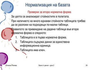 Нормализация на базата
Проверки за втора нормална форма
За целта се анализират стойностите в полетата.
При наличието на много еднакви стойности таблицата трябва
да се разложи на подходящи по-малки таблици.
Правилото за привеждане на дадена таблица във втора
нормална форма е следното:
1. Таблицата е в първа нормална форма.
2. Таблицата съдържа данни за единствена
информационна единица.
3. Таблицата има ключ.
Юлиана Пенева Бази от данни - урок 2 24
 