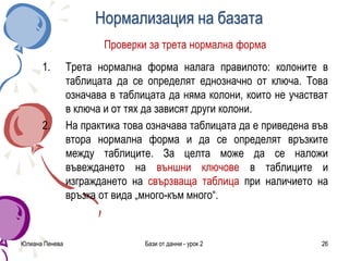 Нормализация на базата
Проверки за трета нормална форма
1. Трета нормална форма налага правилото: колоните в
таблицата да се определят еднозначно от ключа. Това
означава в таблицата да няма колони, които не участват
в ключа и от тях да зависят други колони.
2. На практика това означава таблицата да е приведена във
втора нормална форма и да се определят връзките
между таблиците. За целта може да се наложи
въвеждането на външни ключове в таблиците и
изграждането на свързваща таблица при наличието на
връзка от вида „много-към много“.
Юлиана Пенева Бази от данни - урок 2 26
 