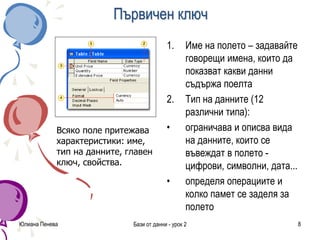 Първичен ключ
1. Име на полето – задавайте
говорещи имена, които да
показват какви данни
съдържа поелта
2. Тип на данните (12
различни типа):
• ограничава и описва вида
на данните, които се
въвеждат в полето -
цифрови, символни, дата...
• определя операциите и
колко памет се заделя за
полето
Юлиана Пенева Бази от данни - урок 2 8
Всяко поле притежава
характеристики: име,
тип на данните, главен
ключ, свойства.
 