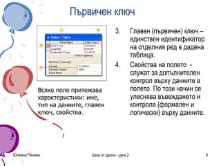 Първичен ключ
3. Главен (първичен) ключ –
единствен идентификатор
на отделния ред в дадена
таблица.
4. Свойства на полето -
служат за допълнителен
контрол върху данните в
полето. По този начин се
улеснява въвеждането и
контрола (формален и
логически) върху данните.
Юлиана Пенева Бази от данни - урок 2 9
Всяко поле притежава
характеристики: име,
тип на данните, главен
ключ, свойства.
 