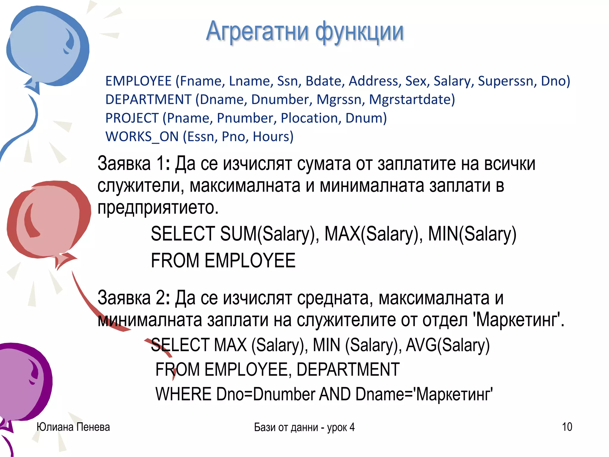 Агрегатни функции
Заявка 1: Да се изчислят сумата от заплатите на всички
служители, максималната и минималната заплати в
предприятието.
SELECT SUM(Salary), MAX(Salary), MIN(Salary)
FROM EMPLOYEE
Заявка 2: Да се изчислят средната, максималната и
минималната заплати на служителите от отдел 'Маркетинг'.
SELECT MAX (Salary), MIN (Salary), AVG(Salary)
FROM EMPLOYEE, DEPARTMENT
WHERE Dno=Dnumber AND Dname='Маркетинг'
Юлиана Пенева Бази от данни - урок 4 10
EMPLOYEE (Fname, Lname, Ssn, Bdate, Address, Sex, Salary, Superssn, Dno)
DEPARTMENT (Dname, Dnumber, Mgrssn, Mgrstartdate)
PROJECT (Pname, Pnumber, Plocation, Dnum)
WORKS_ON (Essn, Pno, Hours)
 
