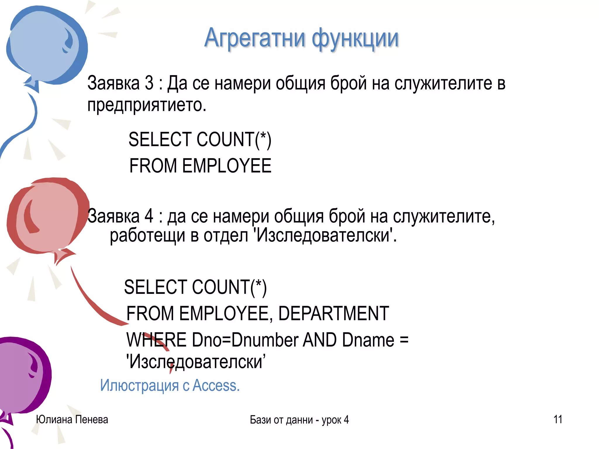 Агрегатни функции
Заявка 3 : Да се намери общия брой на служителите в
предприятието.
SELECT COUNT(*)
FROM EMPLOYEE
Заявка 4 : да се намери общия брой на служителите,
работещи в отдел 'Изследователски'.
SELECT COUNT(*)
FROM EMPLOYEE, DEPARTMENT
WHERE Dno=Dnumber AND Dname =
'Изследователски’
Илюстрация с Access.
Юлиана Пенева Бази от данни - урок 4 11
 
