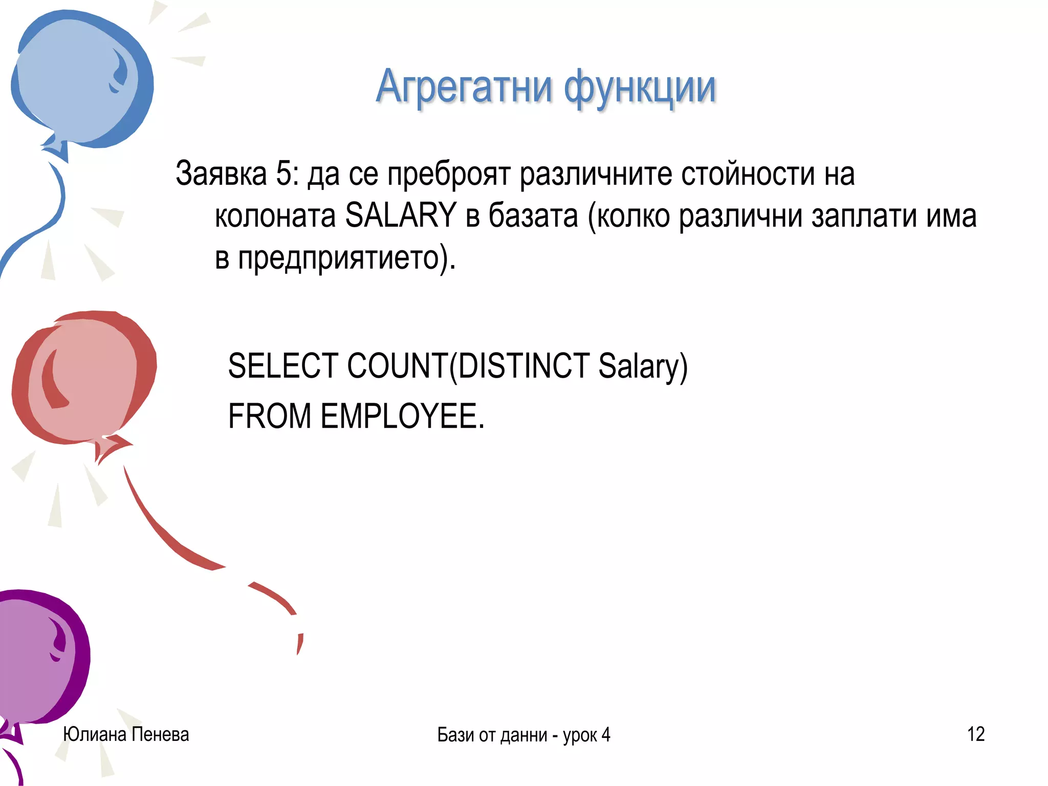 Агрегатни функции
Заявка 5: да се преброят различните стойности на
колоната SALARY в базата (колко различни заплати има
в предприятието).
SELECT COUNT(DISTINCT Salary)
FROM EMPLOYEE.
Юлиана Пенева Бази от данни - урок 4 12
 