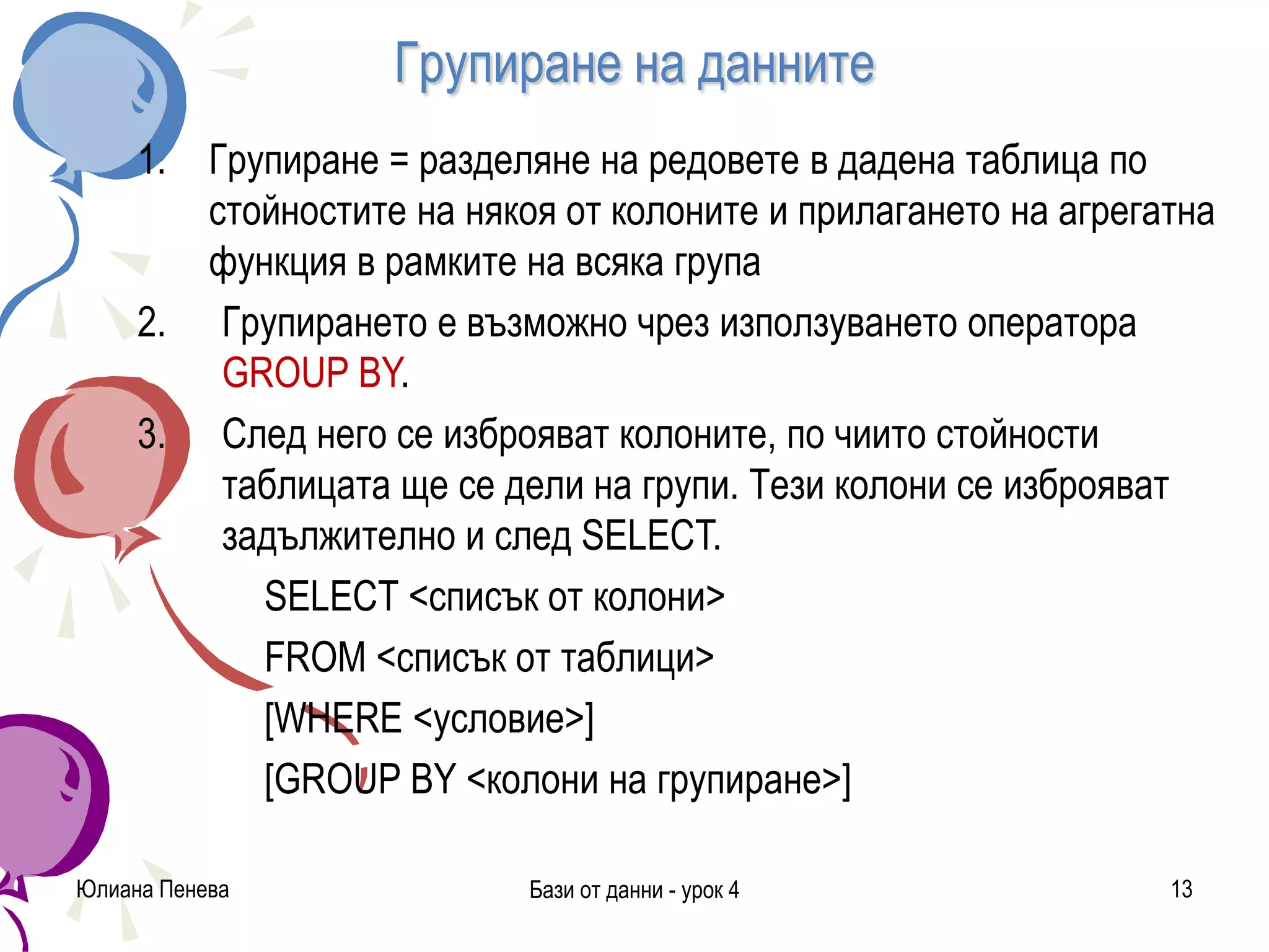 Групиране на данните
1. Групиране = разделяне на редовете в дадена таблица по
стойностите на някоя от колоните и прилагането на агрегатна
функция в рамките на всяка група
2. Групирането е възможно чрез използуването оператора
GROUP BY.
3. След него се изброяват колоните, по чиито стойности
таблицата ще се дели на групи. Тези колони се изброяват
задължително и след SELECT.
SELECT <списък от колони>
FROM <списък от таблици>
[WHERE <условие>]
[GROUP BY <колони на групиране>]
Юлиана Пенева Бази от данни - урок 4 13
 