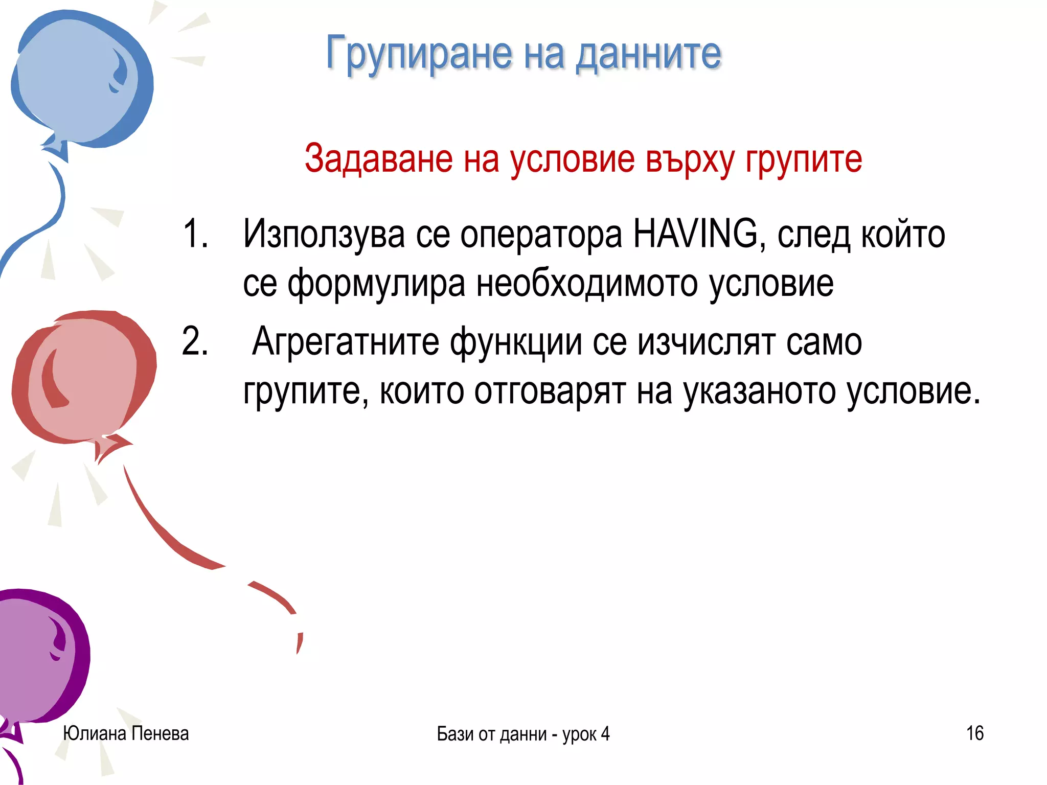Групиране на данните
Задаване на условие върху групите
1. Използува се оператора HAVING, след който
се формулира необходимото условие
2. Агрегатните функции се изчислят само
групите, които отговарят на указаното условие.
Юлиана Пенева Бази от данни - урок 4 16
 