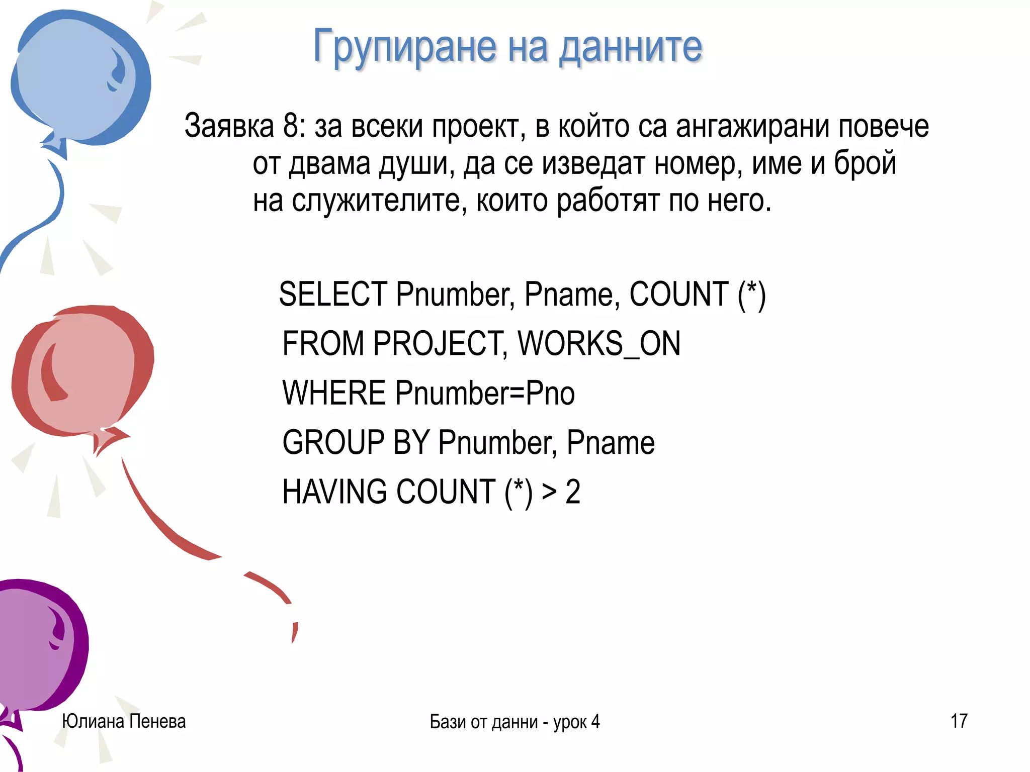 Групиране на данните
Заявка 8: за всеки проект, в който са ангажирани повече
от двама души, да се изведат номер, име и брой
на служителите, които работят по него.
SELECT Pnumber, Pname, COUNT (*)
FROM PROJECT, WORKS_ON
WHERE Pnumber=Pno
GROUP BY Pnumber, Pname
HAVING COUNT (*) > 2
Юлиана Пенева Бази от данни - урок 4 17
 