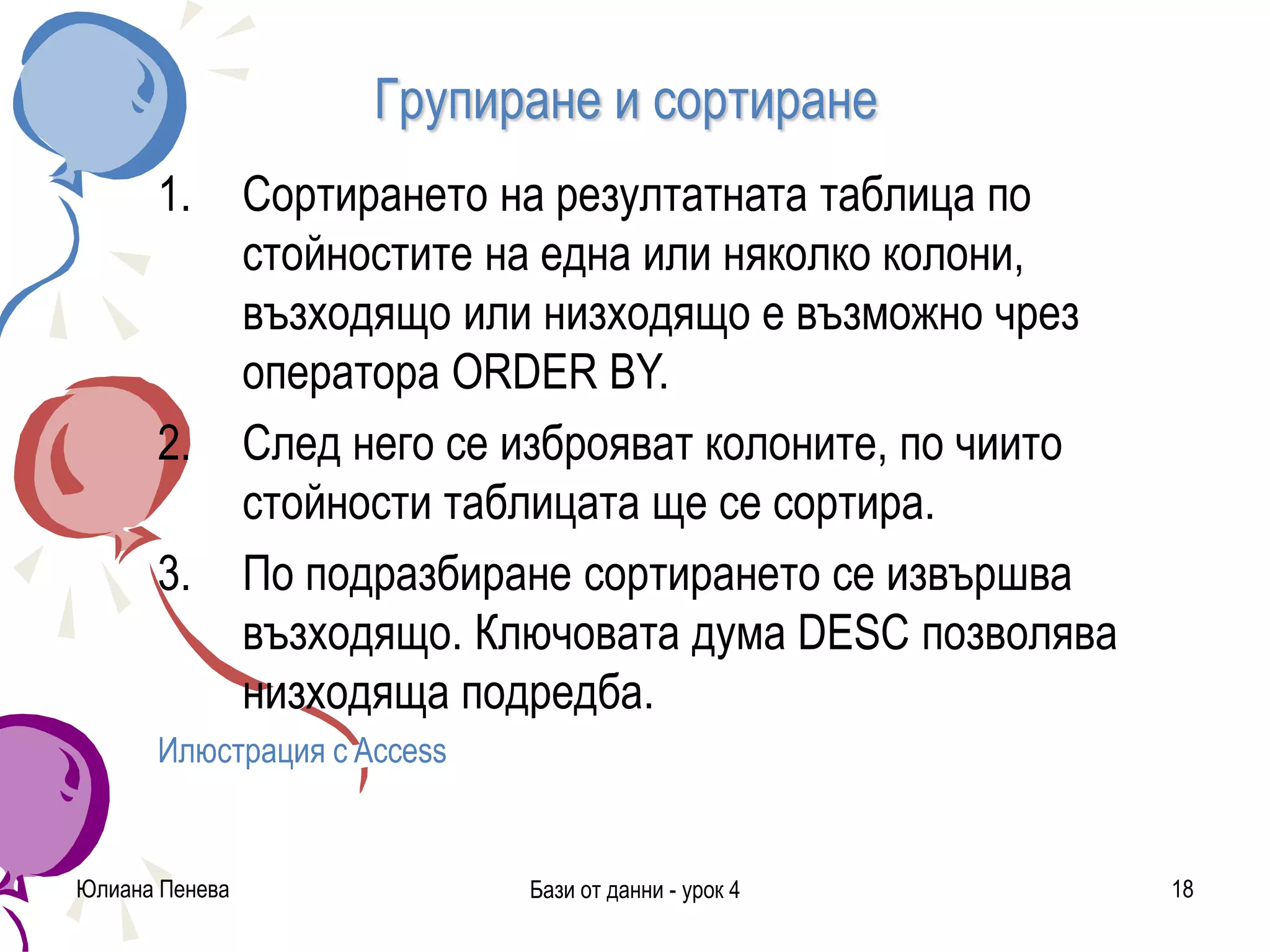 Групиране и сортиране
1. Сортирането на резултатната таблица по
стойностите на една или няколко колони,
възходящо или низходящо е възможно чрез
оператора ORDER BY.
2. След него се изброяват колоните, по чиито
стойности таблицата ще се сортира.
3. По подразбиране сортирането се извършва
възходящо. Ключовата дума DESC позволява
низходяща подредба.
Илюстрация с Access
Юлиана Пенева Бази от данни - урок 4 18
 