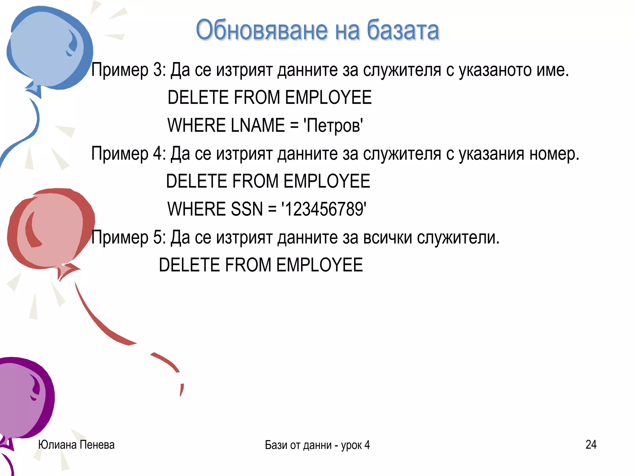 Обновяване на базата
Пример 3: Да се изтрият данните за служителя с указаното име.
DELETE FROM EMPLOYEE
WHERE LNAME = 'Петров'
Пример 4: Да се изтрият данните за служителя с указания номер.
DELETE FROM EMPLOYEE
WHERE SSN = '123456789'
Пример 5: Да се изтрият данните за всички служители.
DELETE FROM EMPLOYEE
Юлиана Пенева Бази от данни - урок 4 24
 