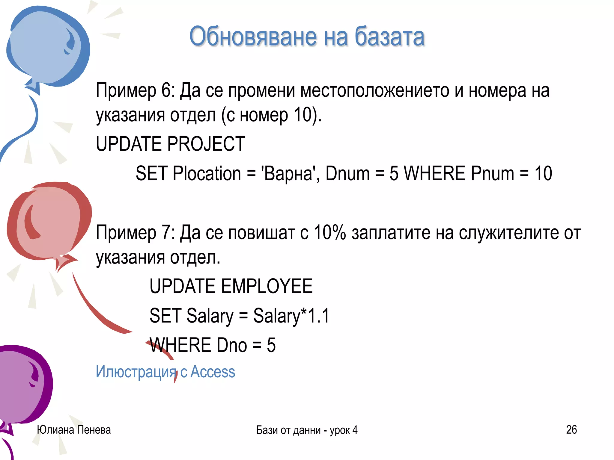 Обновяване на базата
Пример 6: Да се промени местоположението и номера на
указания отдел (с номер 10).
UPDATE PROJECT
SET Plocation = 'Варна', Dnum = 5 WHERE Pnum = 10
Пример 7: Да се повишат с 10% заплатите на служителите от
указания отдел.
UPDATE EMPLOYEE
SET Salary = Salary*1.1
WHERE Dno = 5
Илюстрация с Access
Юлиана Пенева Бази от данни - урок 4 26
 