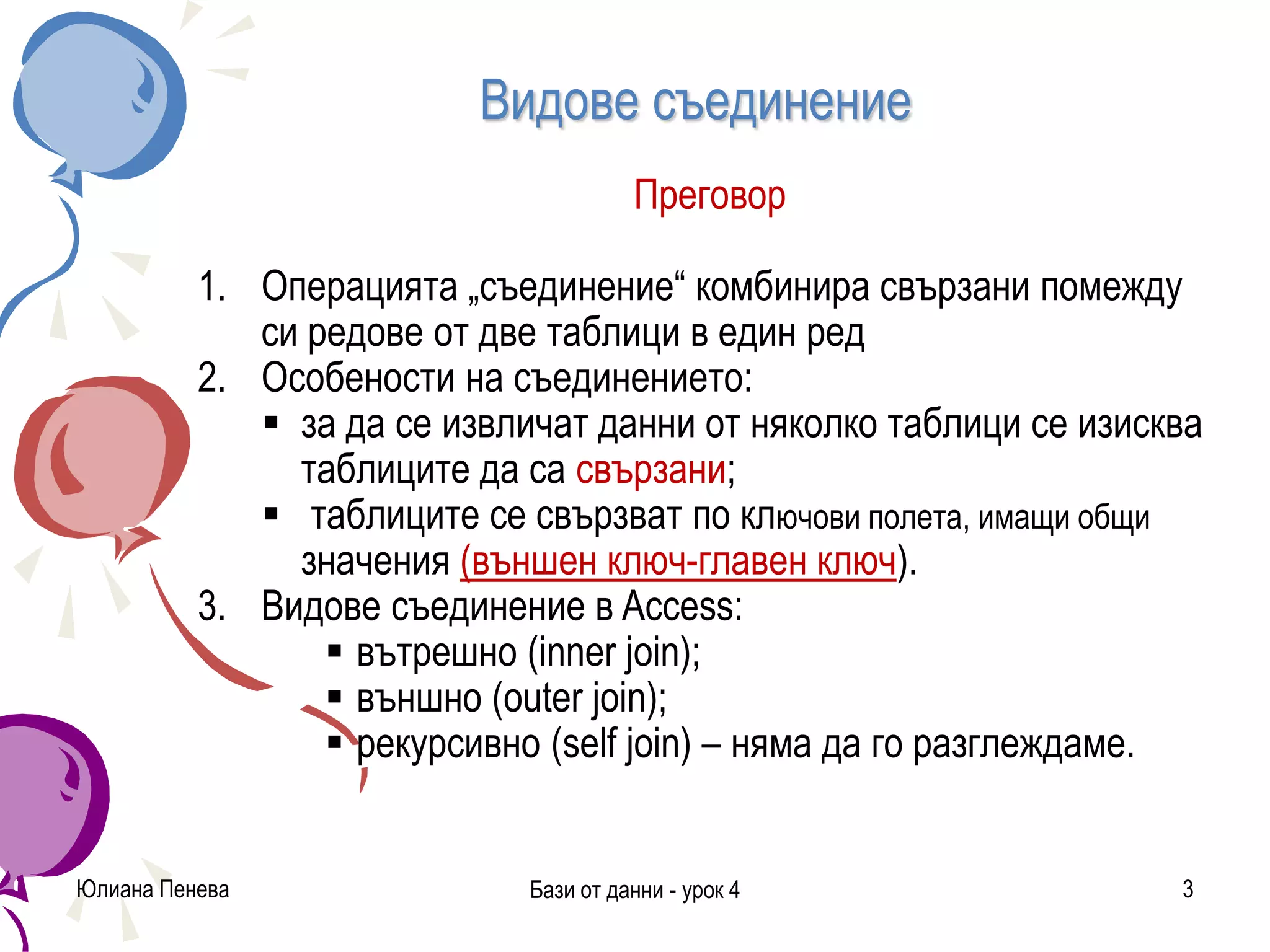 Видове съединение
Преговор
1. Операцията „съединение“ комбинира свързани помежду
си редове от две таблици в един ред
2. Особености на съединението:
 за да се извличат данни от няколко таблици се изисква
таблиците да са свързани;
 таблиците се свързват по ключови полета, имащи общи
значения (външен ключ-главен ключ).
3. Видове съединение в Access:
 вътрешно (inner join);
 външно (outer join);
 рекурсивно (self join) – няма да го разглеждаме.
Юлиана Пенева Бази от данни - урок 4 3
 
