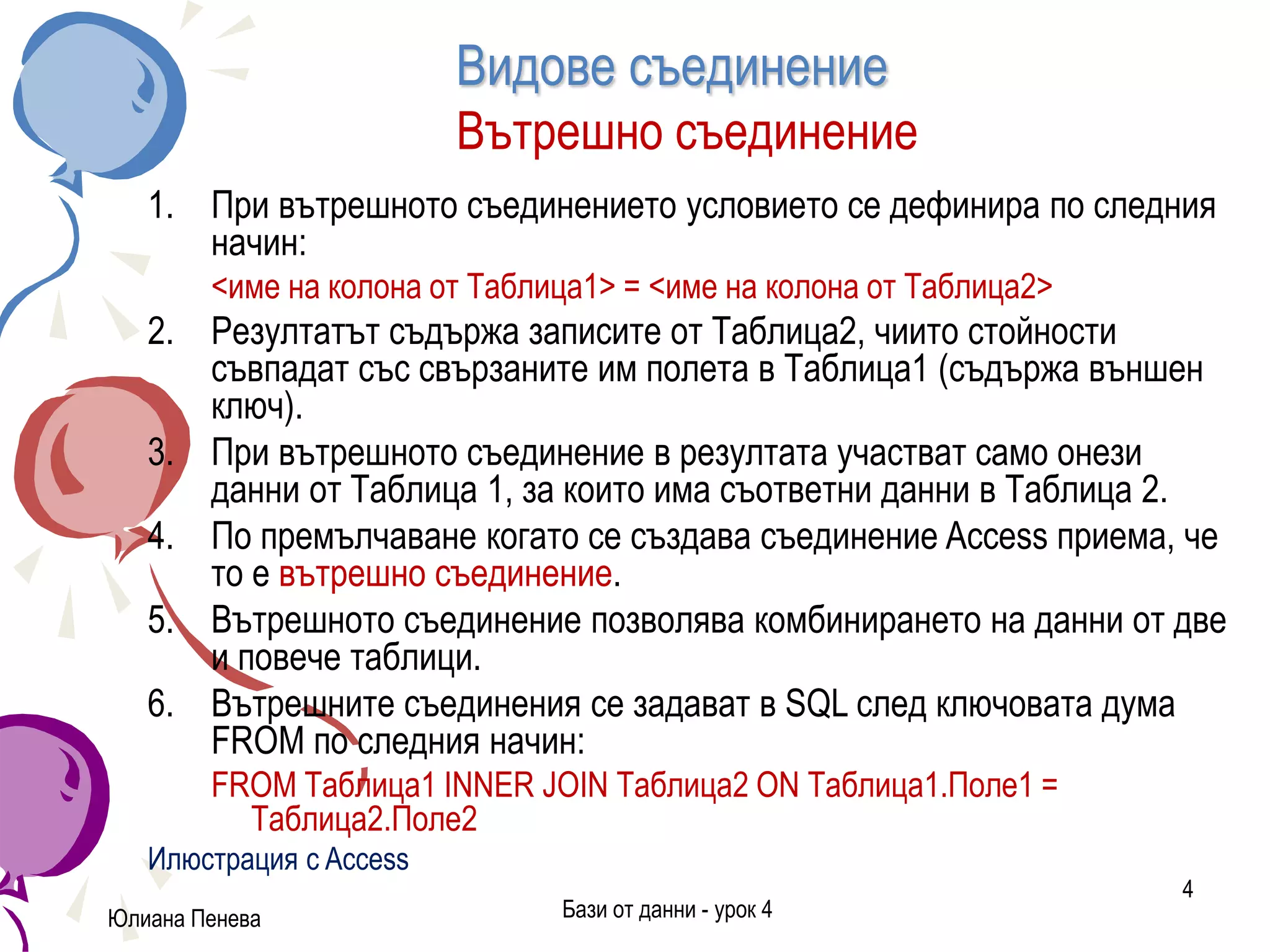 Видове съединение
Вътрешно съединение
1. При вътрешното съединението условието се дефинира по следния
начин:
<име на колона от Таблица1> = <име на колона от Таблица2>
2. Резултатът съдържа записите от Таблица2, чиито стойности
съвпадат със свързаните им полета в Таблица1 (съдържа външен
ключ).
3. При вътрешното съединение в резултата участват само онези
данни от Таблица 1, за които има съответни данни в Таблица 2.
4. По премълчаване когато се създава съединение Access приема, че
то е вътрешно съединение.
5. Вътрешното съединение позволява комбинирането на данни от две
и повече таблици.
6. Вътрешните съединения се задават в SQL след ключовата дума
FROM по следния начин:
FROM Таблица1 INNER JOIN Таблица2 ON Таблица1.Поле1 =
Таблица2.Поле2
Илюстрация с Access
Юлиана Пенева Бази от данни - урок 4
4
 