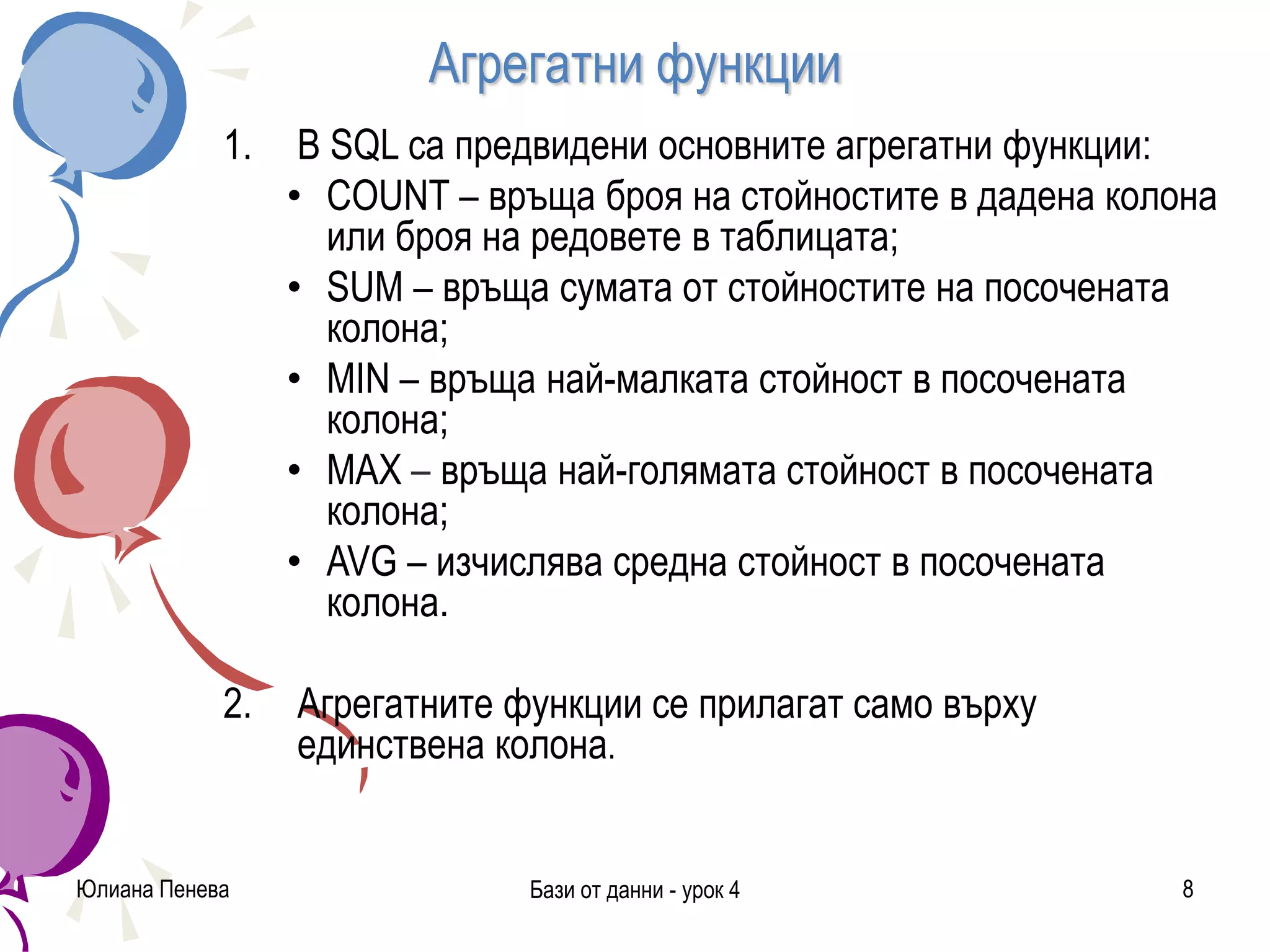 Агрегатни функции
Юлиана Пенева Бази от данни - урок 4 8
1. В SQL са предвидени основните агрегатни функции:
• COUNT – връща броя на стойностите в дадена колона
или броя на редовете в таблицата;
• SUM – връща сумата от стойностите на посочената
колона;
• MIN – връща най-малката стойност в посочената
колона;
• MAX – връща най-голямата стойност в посочената
колона;
• AVG – изчислява средна стойност в посочената
колона.
2. Агрегатните функции се прилагат само върху
единствена колона.
 