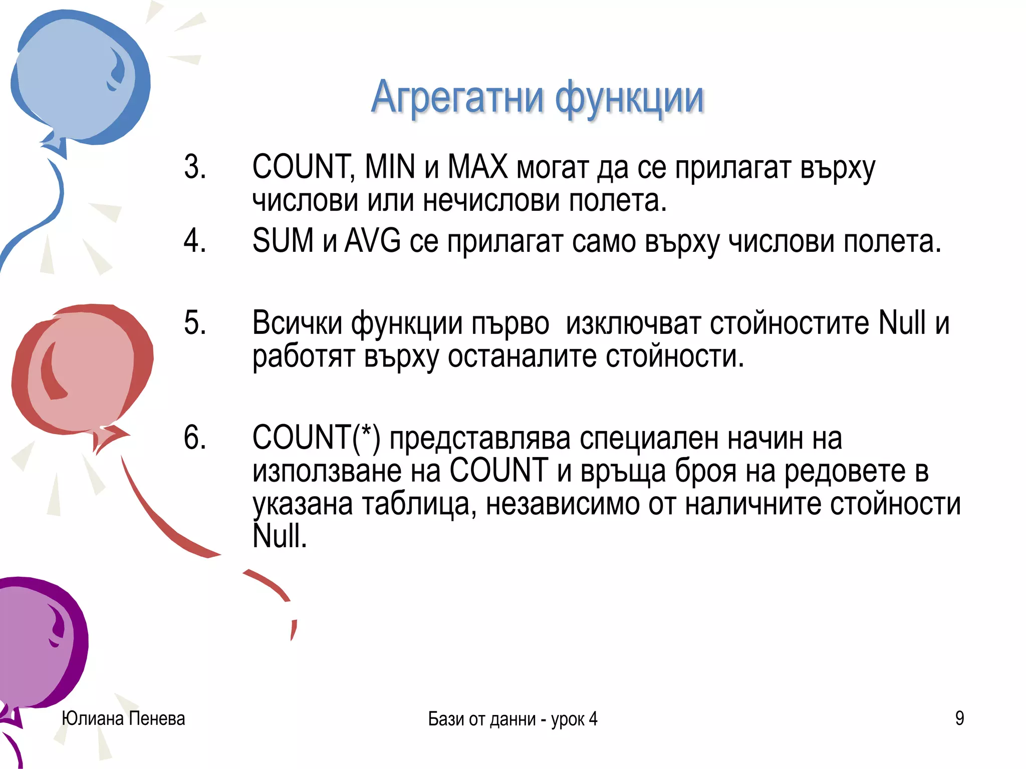 Агрегатни функции
Юлиана Пенева Бази от данни - урок 4 9
3. COUNT, MIN и MAX могат да се прилагат върху
числови или нечислови полета.
4. SUM и AVG се прилагат само върху числови полета.
5. Всички функции първо изключват стойностите Null и
работят върху останалите стойности.
6. COUNT(*) представлява специален начин на
използване на COUNT и връща броя на редовете в
указана таблица, независимо от наличните стойности
Null.
 