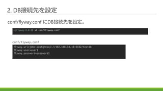 2. DB接続先を設定
conf/flyway.conf にDB接続先を設定。
~/flyway-8.0.2$ vi conf/flyway.conf
flyway.url=jdbc:postgresql://192.168.33.10:5432/testdb
flyway.user=user1
flyway.password=password1
conf/flyway.conf
 