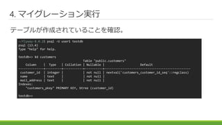 4. マイグレーション実行
テーブルが作成されていることを確認。
~/flyway-8.0.2$ psql -U user1 testdb
psql (13.4)
Type "help" for help.
testdb=> ¥d customers
Table "public.customers"
Column | Type | Collation | Nullable | Default
--------------+---------+-----------+----------+------------------------------------------------
customer_id | integer | | not null | nextval('customers_customer_id_seq'::regclass)
name | text | | not null |
mail_address | text | | not null |
Indexes:
"customers_pkey" PRIMARY KEY, btree (customer_id)
testdb=>
 