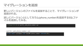 マイグレーションを追加
新しいバージョンのファイルを追加することで、マイグレーションが
追加される。
試しにバージョン2としてカラム(phone_number)を追加するSQLファ
イルを追加してみる。
~/flyway-8.0.2$ vi sql/V2__add_phone_number.sql
ALTER TABLE customers ADD COLUMN phone_number VARCHAR(20);
sql/V2__add_phone_number.sql
 