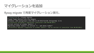 マイグレーションを追加
flyway migrate で再度マイグレーション実行。
~/flyway-8.0.2$ ./flyway migrate
Flyway Teams Edition 8.0.2 by Redgate
Database: jdbc:postgresql://192.168.33.10:5432/testdb (PostgreSQL 13.4)
Successfully validated 2 migrations (execution time 00:00.054s)
Current version of schema "public": 1
Migrating schema "public" to version "2 - add phone number“
Successfully applied 1 migration to schema "public", now at version v2 (execution time 00:00.083s)
 