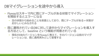 DBマイグレーションを途中から導入
• Flywayはスキーマ内に既にテーブルがある状態でマイグレーション
を開始するとエラーになる
• 空の状態から始めることを前提としており、既にテーブルがある＝状態が
おかしいとみなされる
• 既に運用されているDBに対して途中からマイグレーションを導入す
る方法として、baseline という機能が用意されている
• 現在のDBのバージョンをFlywayに教えて、そのバージョン以前のマイグ
レーションは、既に適用済みとして管理する
 