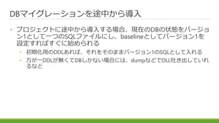 DBマイグレーションを途中から導入
• プロジェクトに途中から導入する場合、現在のDBの状態をバージョ
ン1として一つのSQLファイルにし、baselineとしてバージョン1を
設定すればすぐに始められる
• 初期化用のDDLあれば、それをそのままバージョン1のSQLとして入れる
• 万が一DDLが無くてDBしかない場合には、dumpなどでDLL吐き出していれ
るなど
 