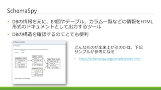 SchemaSpy
• DBの情報を元に、ER図やテーブル、カラム一覧などの情報をHTML
形式のドキュメントとして出力するツール
• DBの構造を確認するのにとても便利
どんなものが出来上がるのかは、下記
サンプルが参考になる
• https://schemaspy.org/sample/index.html
 