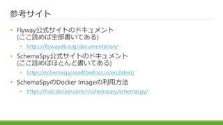 参考サイト
• Flyway公式サイトのドキュメント
(ここ読めば全部書いてある)
• https://flywaydb.org/documentation/
• SchemaSpy公式サイトのドキュメント
(ここ読めばほとんど書いてある)
• https://schemaspy.readthedocs.io/en/latest/
• SchemaSpyのDocker Imageの利用方法
• https://hub.docker.com/r/schemaspy/schemaspy/
 