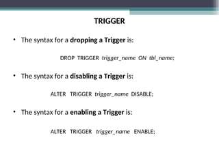 TRIGGER
• The syntax for a dropping a Trigger is:
DROP TRIGGER trigger_name ON tbl_name;
• The syntax for a disabling a Trigger is:
ALTER TRIGGER trigger_name DISABLE;
• The syntax for a enabling a Trigger is:
ALTER TRIGGER trigger_name ENABLE;
 