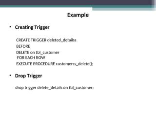 Example
• Creating Trigger
CREATE TRIGGER deleted_detailss
BEFORE
DELETE on tbl_customer
FOR EACH ROW
EXECUTE PROCEDURE customerss_delete();
• Drop Trigger
drop trigger delete_details on tbl_customer;
 