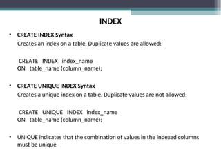 INDEX
• CREATE INDEX Syntax
Creates an index on a table. Duplicate values are allowed:
CREATE INDEX index_name
ON table_name (column_name);
• CREATE UNIQUE INDEX Syntax
Creates a unique index on a table. Duplicate values are not allowed:
CREATE UNIQUE INDEX index_name
ON table_name (column_name);
• UNIQUE indicates that the combination of values in the indexed columns
must be unique
 