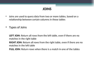 JOINS
• Joins are used to query data from two or more tables, based on a
relationship between certain columns in these tables
• Types of Joins
LEFT JOIN: Return all rows from the left table, even if there are no
matches in the right table
RIGHT JOIN: Return all rows from the right table, even if there are no
matches in the left table
FULL JOIN: Return rows when there is a match in one of the tables
 
