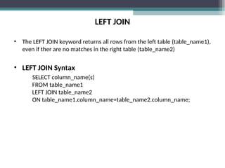 LEFT JOIN
• The LEFT JOIN keyword returns all rows from the left table (table_name1),
even if ther are no matches in the right table (table_name2)
• LEFT JOIN Syntax
SELECT column_name(s)
FROM table_name1
LEFT JOIN table_name2
ON table_name1.column_name=table_name2.column_name;
 