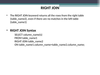 RIGHT JOIN
• The RIGHT JOIN keyword returns all the rows from the right table
(table_name2), even if there are no matches in the left table
(table_name1)
• RIGHT JOIN Syntax
SELECT column_name(s)
FROM table_name1
RIGHT JOIN table_name2
ON table_name1.column_name=table_name2.column_name;
 