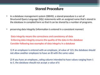 Stored Procedure
• In a database management system (DBMS), a stored procedure is a set of
Structured Query Language (SQL) statements with an assigned name that's stored in
the database in compiled form so that it can be shared by a number of programs.
• preserving data integrity (information is entered in a consistent manner)
Data integrity means the correctness and consistency of data
Enforcing data integrity ensures the quality of the data in the database
Consider following two examples of data integriry in a database
1) If an employee is entered with an employee_id value of 123, the database should
not allow another employee to have an ID with the same value
2) If you have an employee_rating column intended to have values ranging from 1
to 5, the database should not accept a value of 6
 
