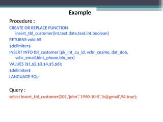 Example
Procedure :
CREATE OR REPLACE FUNCTION
insert_tbl_customer(int,text,date,text,int,boolean)
RETURNS void AS
$delimiter$
INSERT INTO tbl_customer (pk_int_cu_id, vchr_cname, dat_dob,
vchr_email,bint_phone,bln_sex)
VALUES ($1,$2,$3,$4,$5,$6);
$delimiter$
LANGUAGE SQL;
Query :
select insert_tbl_customer(201,'john','1990-10-5','b@gmail',94,true);
 
