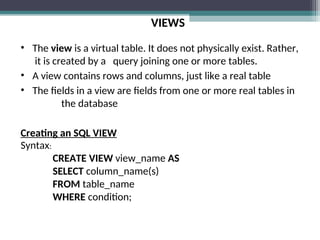 VIEWS
• The view is a virtual table. It does not physically exist. Rather,
it is created by a query joining one or more tables.
• A view contains rows and columns, just like a real table
• The fields in a view are fields from one or more real tables in
the database
Creating an SQL VIEW
Syntax:
CREATE VIEW view_name AS
SELECT column_name(s)
FROM table_name
WHERE condition;
 